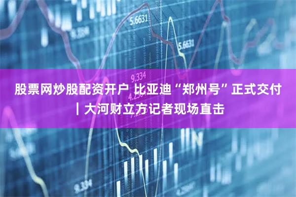 股票网炒股配资开户 比亚迪“郑州号”正式交付｜大河财立方记者现场直击