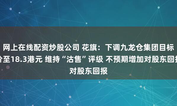 网上在线配资炒股公司 花旗：下调九龙仓集团目标价至18.3港元 维持“沽售”评级 不预期增加对股东回报