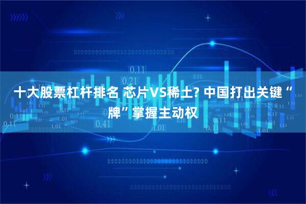 十大股票杠杆排名 芯片VS稀土? 中国打出关键“牌”掌握主动权