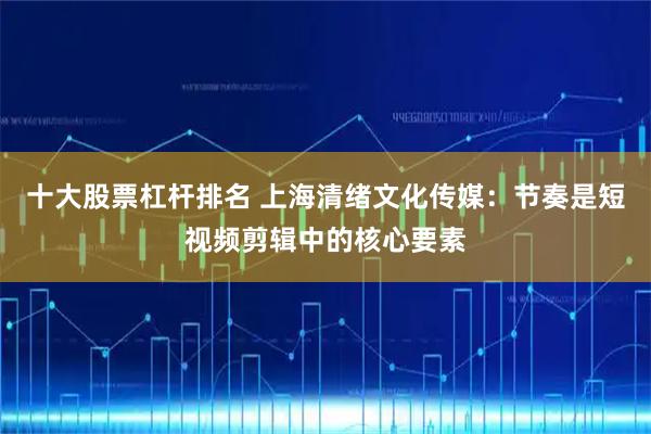 十大股票杠杆排名 上海清绪文化传媒：节奏是短视频剪辑中的核心要素