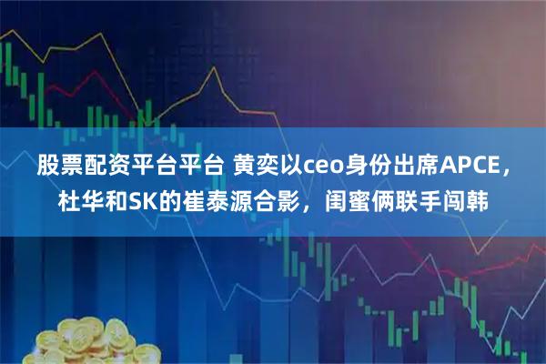 股票配资平台平台 黄奕以ceo身份出席APCE，杜华和SK的崔泰源合影，闺蜜俩联手闯韩