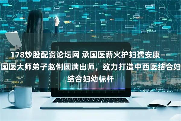 178炒股配资论坛网 承国医薪火护妇孺安康——林天东国医大师弟子赵俐圆满出师，致力打造中西医结合妇幼标杆
