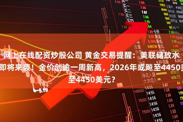 网上在线配资炒股公司 黄金交易提醒：美联储放水大招即将来袭！金价创逾一周新高，2026年或飚至4450美元？