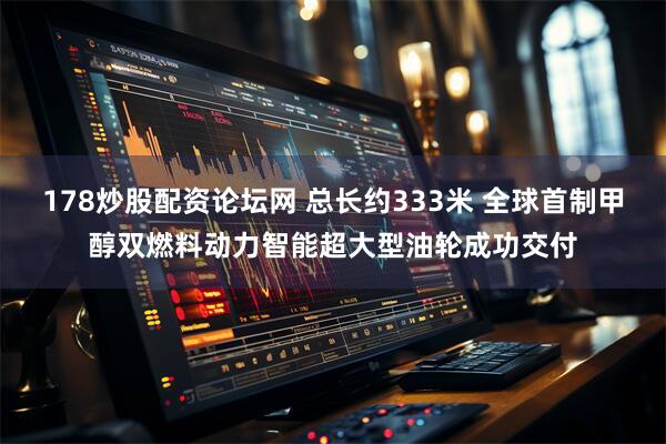 178炒股配资论坛网 总长约333米 全球首制甲醇双燃料动力智能超大型油轮成功交付