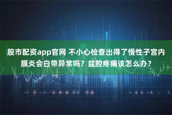 股市配资app官网 不小心检查出得了慢性子宫内膜炎会白带异常吗?盆腔疼痛该怎么办?