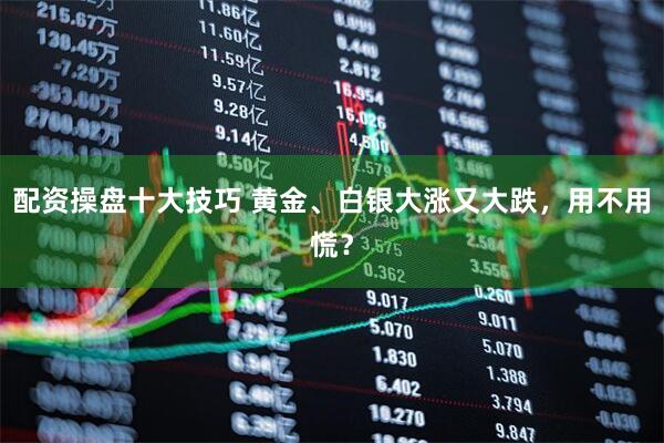 配资操盘十大技巧 黄金、白银大涨又大跌，用不用慌？