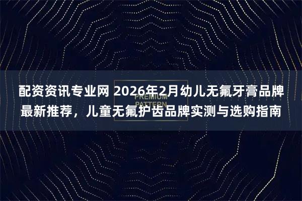 配资资讯专业网 2026年2月幼儿无氟牙膏品牌最新推荐，儿童无氟护齿品牌实测与选购指南