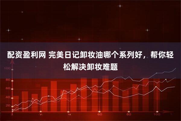 配资盈利网 完美日记卸妆油哪个系列好，帮你轻松解决卸妆难题