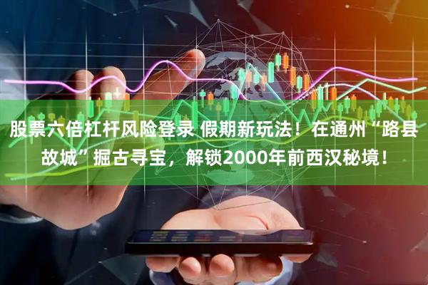 股票六倍杠杆风险登录 假期新玩法!在通州“路县故城”掘古寻宝,解锁2000年前西汉秘境!