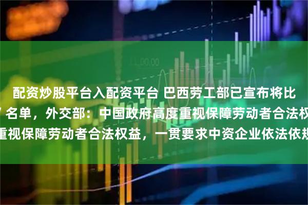 配资炒股平台入配资平台 巴西劳工部已宣布将比亚迪移出涉“奴役劳动”名单，外交部：中国政府高度重视保障劳动者合法权益，一贯要求中资企业依法依规经营
