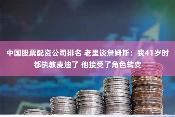 中国股票配资公司排名 老里谈詹姆斯：我41岁时都执教麦迪了 他接受了角色转变