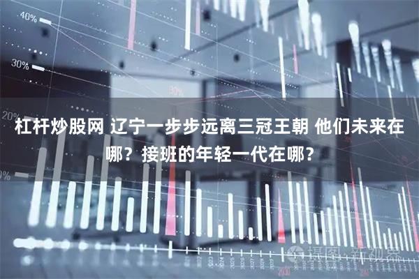 杠杆炒股网 辽宁一步步远离三冠王朝 他们未来在哪？接班的年轻一代在哪？