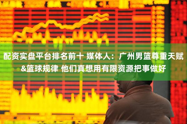 配资实盘平台排名前十 媒体人：广州男篮尊重天赋&篮球规律 他们真想用有限资源把事做好