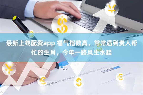 最新上线配资app 福气指数高，常常遇到贵人帮忙的生肖，今年一路风生水起