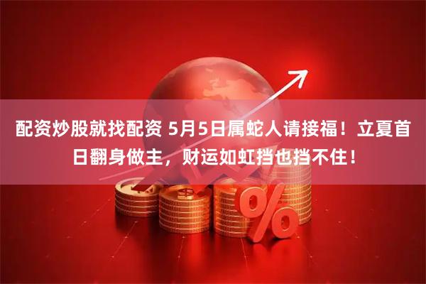 配资炒股就找配资 5月5日属蛇人请接福！立夏首日翻身做主，财运如虹挡也挡不住！