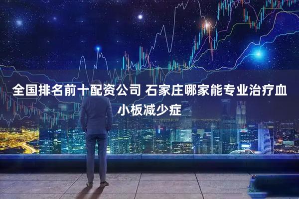 全国排名前十配资公司 石家庄哪家能专业治疗血小板减少症
