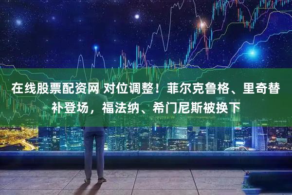 在线股票配资网 对位调整！菲尔克鲁格、里奇替补登场，福法纳、希门尼斯被换下