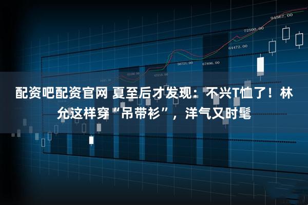 配资吧配资官网 夏至后才发现：不兴T恤了！林允这样穿“吊带衫”，洋气又时髦