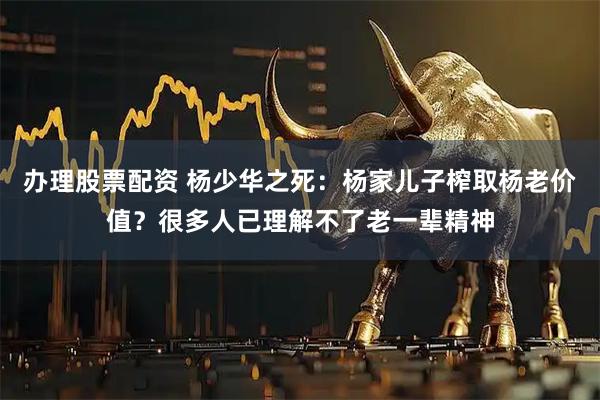 办理股票配资 杨少华之死：杨家儿子榨取杨老价值？很多人已理解不了老一辈精神