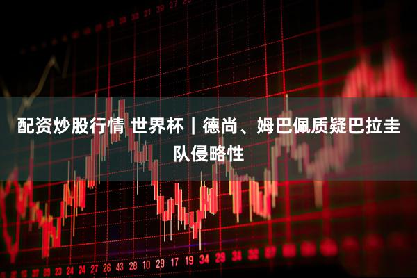 配资炒股行情 世界杯｜德尚、姆巴佩质疑巴拉圭队侵略性