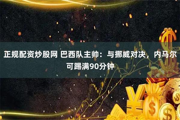 正规配资炒股网 巴西队主帅:与挪威对决,内马尔可踢满90分钟
