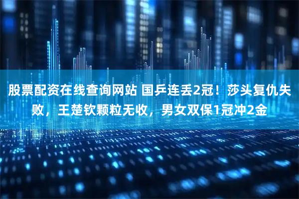 股票配资在线查询网站 国乒连丢2冠！莎头复仇失败，王楚钦颗粒无收，男女双保1冠冲2金