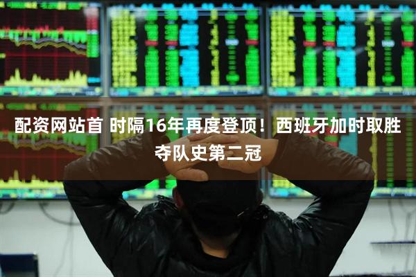 配资网站首 时隔16年再度登顶！西班牙加时取胜夺队史第二冠