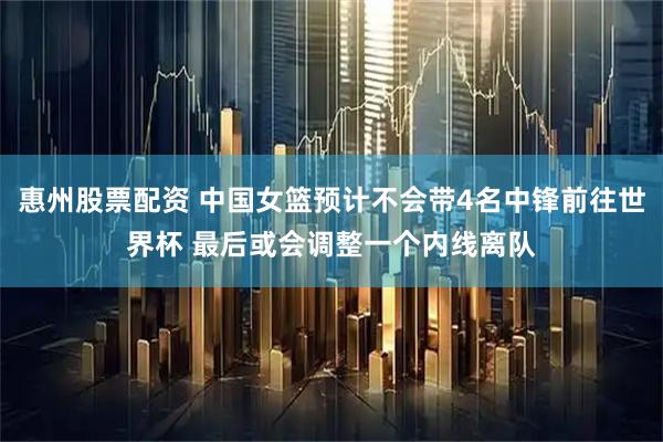 惠州股票配资 中国女篮预计不会带4名中锋前往世界杯 最后或会调整一个内线离队