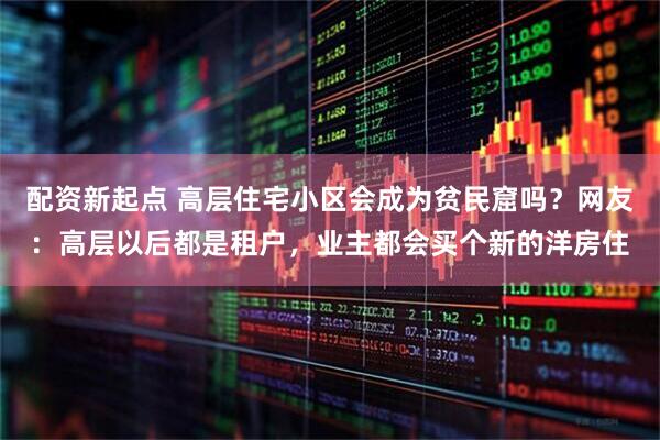 配资新起点 高层住宅小区会成为贫民窟吗？网友：高层以后都是租户，业主都会买个新的洋房住