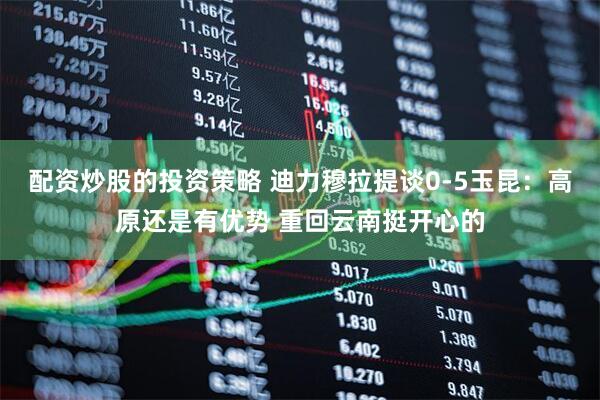 配资炒股的投资策略 迪力穆拉提谈0-5玉昆：高原还是有优势 重回云南挺开心的